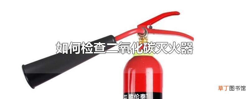 怎么检查二氧化碳灭火器