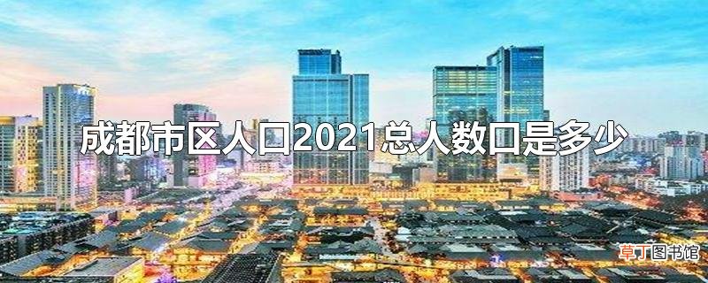 成都市区人口2021总人数口是多少