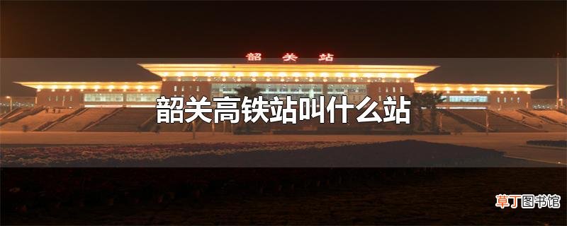 韶关高铁站叫什么站