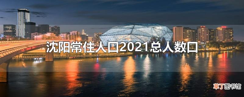 沈阳常住人口2021总人数口