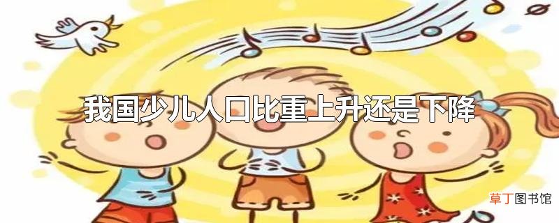 我国少儿人口比重上升还是下降