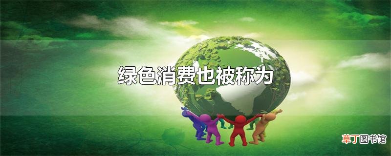 绿色消费也被称为