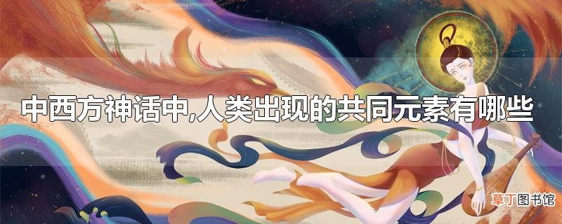 中西方神话中,人类出现的共同元素有哪些