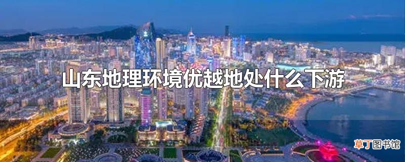 山东地理环境优越地处什么下游