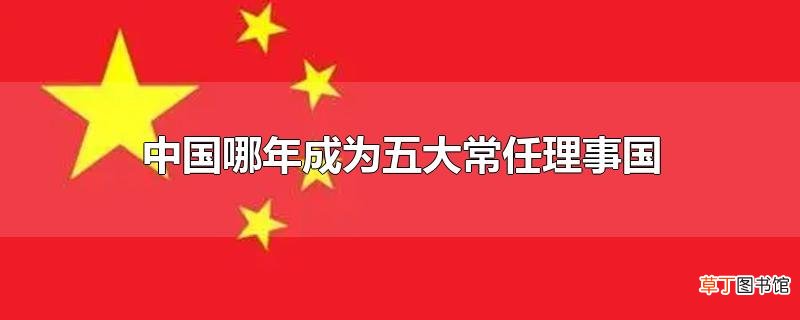 中国哪年成为五大常任理事国