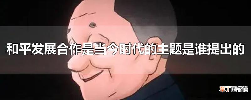和平发展合作是当今时代的主题是谁提出的