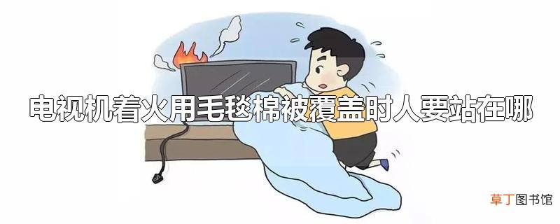 电视机着火用毛毯棉被覆盖时人要站在哪