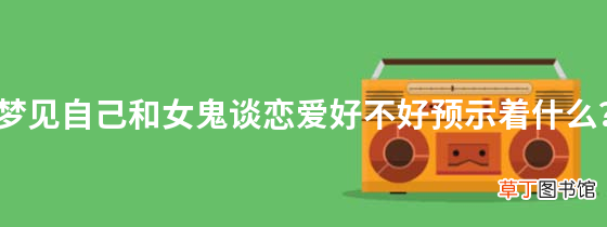 梦见自己和女鬼谈恋爱好不好预示着什么？