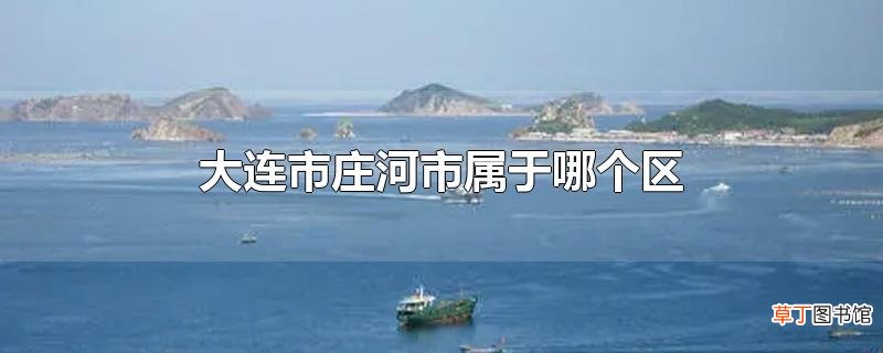 大连市庄河市属于哪个区