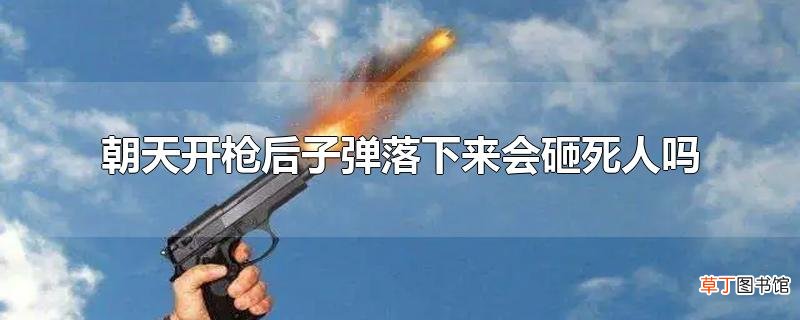 朝天开枪后子弹落下来会砸死人吗