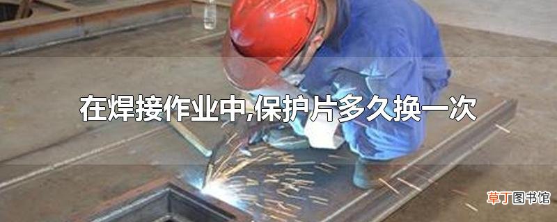 在焊接作业中,保护片多久换一次