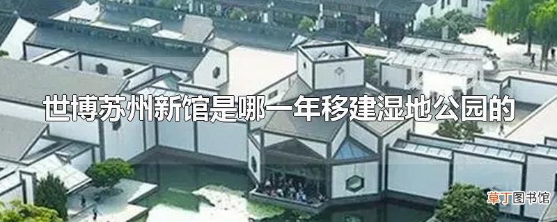 世博苏州新馆是哪一年移建湿地公园的