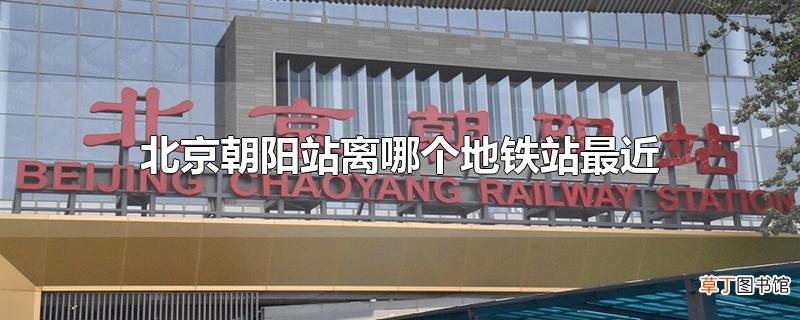 北京朝阳站离哪个地铁站最近