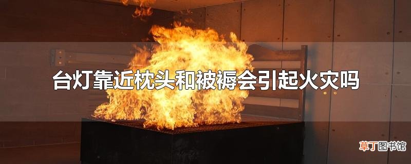 台灯靠近枕头和被褥会引起火灾吗