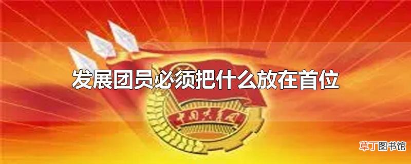发展团员必须把什么放在首位
