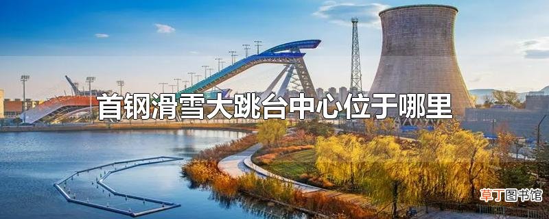 首钢滑雪大跳台中心位于哪里