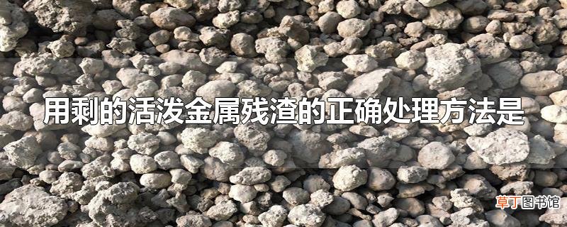 用剩的活泼金属残渣的正确处理方法是