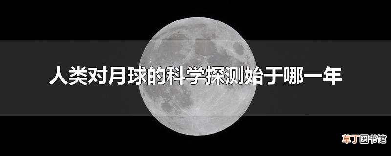 人类对月球的科学探测始于哪一年