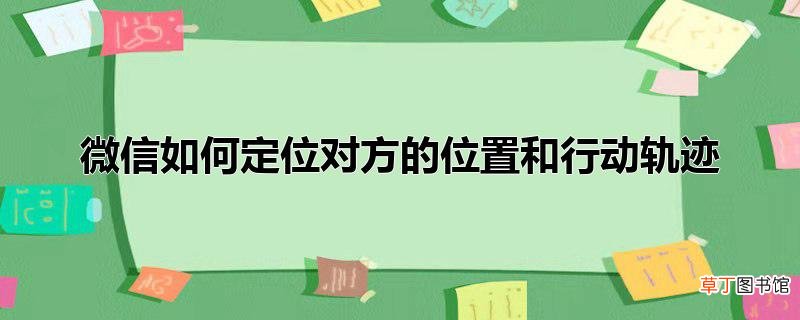 微信怎么定位对方的位置和行动轨迹