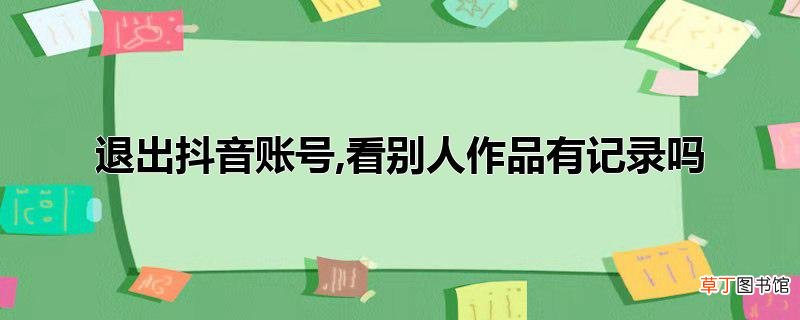 退出抖音账号,看别人作品有记录吗