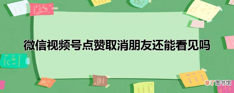 微信视频号点赞取消朋友还能看见吗