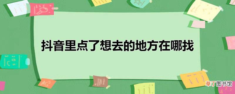 抖音里点了想去的地方在哪找