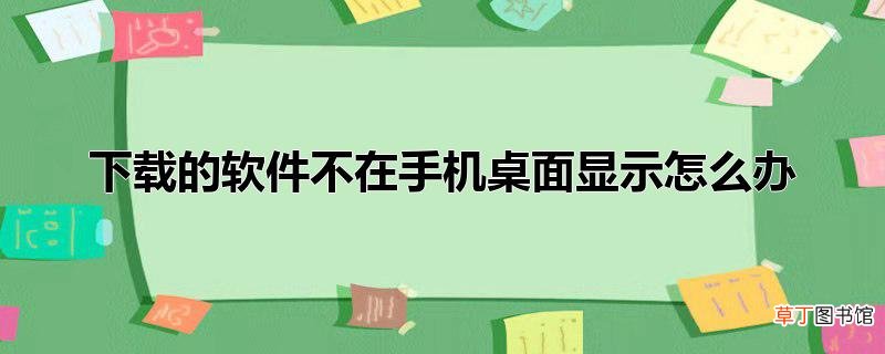 下载的软件不在手机桌面显示怎么办