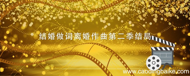 结婚做词离婚作曲第二季结局 结婚做词离婚作曲第二季结局是什么