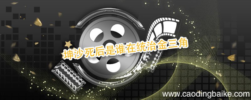 坤沙死后是谁在统治金三角 谁接手坤沙的事业