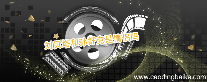 刘贝塔和孙舒克是情侣吗 刘贝塔和孙舒克是不是情侣