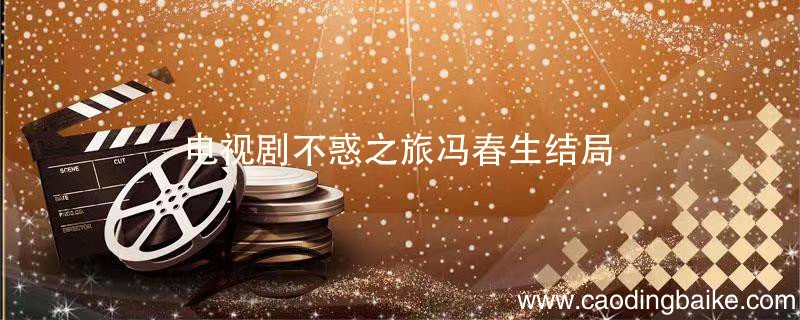 电视剧不惑之旅冯春生结局 不惑之旅冯春生结局是什么
