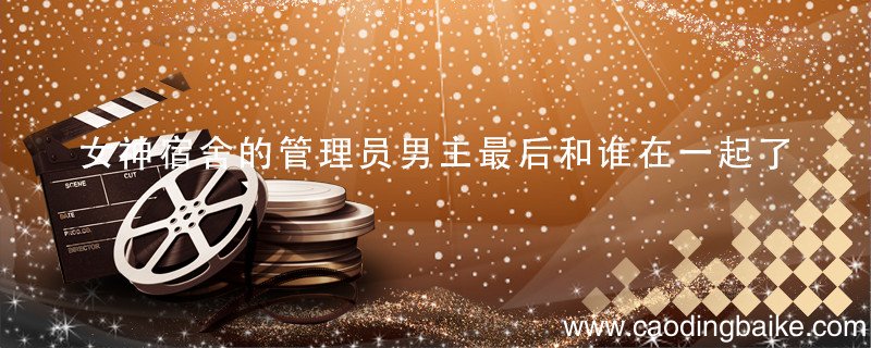 女神宿舍的管理员男主最后和谁在一起了 女神宿舍的管理员男主和谁在一起