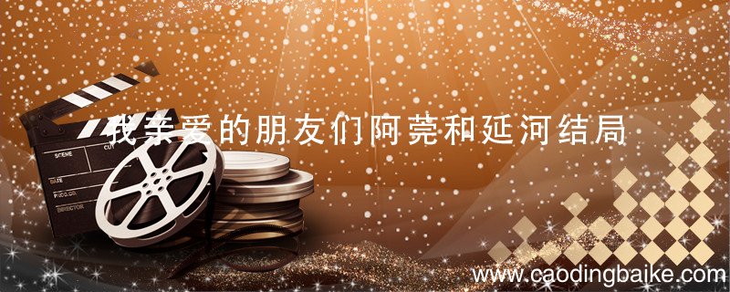 我亲爱的朋友们阿莞和延河结局 我亲爱的朋友们阿莞和延河结局是什么