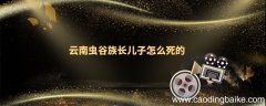 云南虫谷族长儿子怎么死的 云南虫谷最后谁活了下来