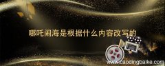 哪吒闹海是根据什么内容改写的 哪吒闹海是根据什么的有关内容