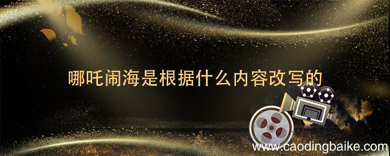 哪吒闹海是根据什么内容改写的 哪吒闹海是根据什么的有关内容改写的?