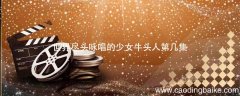 世界尽头咏唱的少女牛头人第几集 在世界尽头咏唱恋曲的少女牛