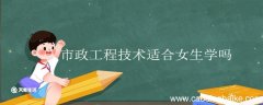市政工程技术适合女生学吗 女生学市政工程技术好吗